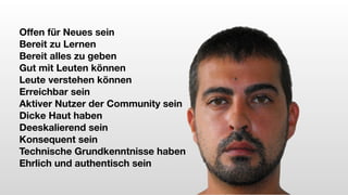 Offen für Neues sein
Bereit zu Lernen
Bereit alles zu geben
Gut mit Leuten können
Leute verstehen können
Erreichbar sein
Aktiver Nutzer der Community sein
Dicke Haut haben
Deeskalierend sein
Konsequent sein
Technische Grundkenntnisse haben
Ehrlich und authentisch sein
 