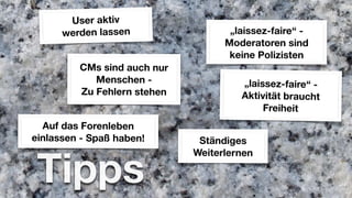 User aktiv
      werden lassen                 „laissez-faire“ -
                                   Moderatoren sind
                                    keine Polizisten
         CMs sind auch nur
            Menschen -                „laissez-faire“ -
         Zu Fehlern stehen            Aktivität braucht
                                           Freiheit
  Auf das Forenleben
einlassen - Spaß haben!       Ständiges


 Tipps
                             Weiterlernen
 