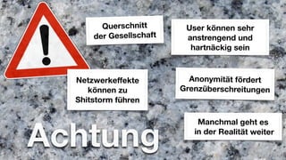 Querschnitt       User können sehr
      der Gesellschaft    anstrengend und
                           hartnäckig sein



  Netzwerkeffekte          Anonymität fördert
     können zu           Grenzüberschreitungen
  Shitstorm führen




Achtung
                             Manchmal geht es
                            in der Realität weiter
 