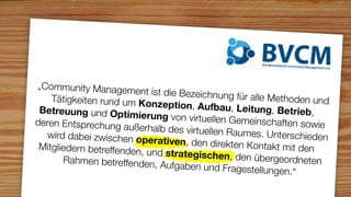 „Community Managem
                        ent ist die Bezeichnung
    Tätigkeiten rund um K                         für alle Methoden und
                            onzeption, Aufbau, L
 Betreuung und Optim                                eitung, Betrieb,
                          ierung von virtuellen G
deren Entsprechung au                             emeinschaften sowie
                        ßerhalb des virtuellen R
   wird dabei zwischen o                         aumes. Unterschieden
                           perativen, den direkte
 Mitgliedern betreffende                           n Kontakt mit den
                         n, und strategischen,
       Rahmen betreffenden,                       den übergeordneten
                               Aufgaben und Fragest
                                                       ellungen.“
 