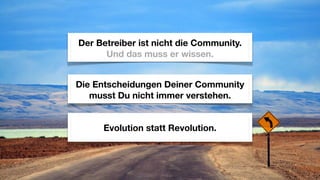 Der Betreiber ist nicht die Community.
      Und das muss er wissen.


Die Entscheidungen Deiner Community
   musst Du nicht immer verstehen.


     Evolution statt Revolution.
 