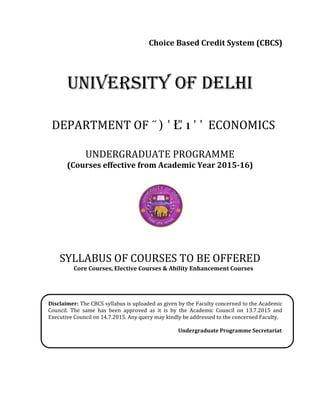 Choice Based Credit System (CBCS)
UNIVERSITY OF DELHI
DEPARTMENT OF ECONOMICS
UNDERGRADUATE PROGRAMME
(Courses effective from Academic Year 2015-16)
SYLLABUS OF COURSES TO BE OFFERED
Core Courses, Elective Courses & Ability Enhancement Courses
Disclaimer: The CBCS syllabus is uploaded as given by the Faculty concerned to the Academic
Council. The same has been approved as it is by the Academic Council on 13.7.2015 and
Executive Council on 14.7.2015. Any query may kindly be addressed to the concerned Faculty.
Undergraduate Programme Secretariat
 