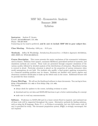 MSF 562 - Econometric Analysis
Summer 2008
Syllabus
Instructor. Andrew P. Acosta
E-mail: aacosta@stuart.iit.edu
Phone: 708-267-8048
Contacting me by email is preferred, and be sure to include MSF 562 in your subject line.
Class Meeting. Wednesday. 6:00 p.m. – 9:15 p.m.
Textbook. Jeﬀrey M. Wooldridge. Introductory Econometrics: A Modern Approach, 4th Edition,
2008 (ISBN-13: 978-0-324-66054-8)
Course Description. This course presents the major conclusions of the econometric techniques
used in ﬁnance. Ordinary least squares, maximum likelihood, generalized method of moments, and
simulation methods are covered. These tools are presented through computer simulation of the
various models, followed by detailed analysis of the distributions of estimators. Hypothesis testing
is covered in detail. Particular attention is placed on the properties of various estimators when
model assumptions do not hold. For students who qualify, a ﬁnal project applying econometrics
to a ﬁnancial modeling problem may be chosen. Students not familiar with matrix algebra and
elementary statistics should plan to make up the deﬁcit early in the course. Additional lectures will
be provided for these students.
Course Web Page. We will use the blackboard software to share documents. You can log-in from:
http://blackboard.iit.edu or from http://my.iit.edu.
You should,
• always check for updates to the course, including revisions to notes
• download and try out data and MATLAB functions to get a better understanding of a concept
• make sure to read any announcements.
Software. Proﬁciency in MATLAB and (to a lesser extent) Excel is required, and continued use
of these tools will be supported throughout the course. Alternative methods for ﬁnding solutions,
such as using the R language, Stata, C++, or Python is acceptable, but very little source code (if
any) is provided for study. The document preparation system, LATEX, is strongly encouraged, but
not required.
 
