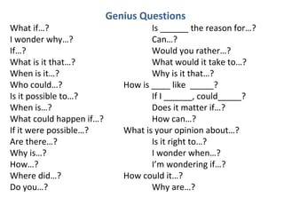 Genius Questions What if…? Is ______ the reason for…? I wonder why…? Can…? If…? Would you rather…? What is it that…? What would it take to…? When is it…? Why is it that…? Who could…? How is ____ like  _____? Is it possible to…? If I ______, could_____? When is…?  Does it matter if…? What could happen if…? How can…? If it were possible…? What is your opinion about…? Are there…? Is it right to…? Why is…? I wonder when…? How…? I’m wondering if…? Where did…? How could it…? Do you…? Why are…? 