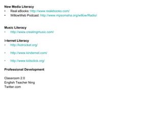 New Media Literacy Real eBooks:  http://www.realebooks.com/ WillowWeb Podcast:  http://www.mpsomaha.org/willow/Radio/ Music Literacy http://www.creatingmusic.com/ In ternet Literacy http://kidrocket.org/ http://www.kindernet.com/ http://www.kidsclick.org/ Professional Development Classroom 2.0 English Teacher Ning Twitter.com 