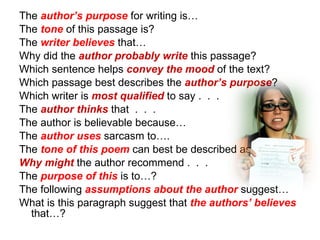 The  author’s purpose  for writing is… The  tone  of this passage is?  The  writer believes  that…  Why did the  author probably write  this passage? Which sentence helps  convey the mood  of the text? Which passage best describes the  author’s purpose ? Which writer is  most qualified  to say .  .  . The  author thinks  that  .  .  .  The author is believable because… The  author uses  sarcasm to…. The  tone of this poem  can best be described as…? Why might  the author recommend .  .  . The  purpose of this  is to…? The following  assumptions about the author  suggest… What is this paragraph suggest that  the authors’ believes  that…? 