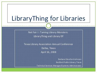 LibraryThing for Libraries
       Net Fair I : Taming Library Monsters:
            LibraryThing and Library Elf

    Texas Library Association Annual Conference
                    Dallas, Texas
                   April 16, 2008

                                      Barbara Glassford Johnson
                                    Bedford Public Library, Texas
               Technical Services Manager/Systems Administrator
 