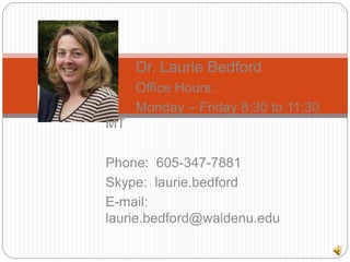 Dr. Laurie Bedford
Office Hours:
Monday – Friday 8:30 to 11:30
MT
Phone: 605-347-7881
Skype: laurie.bedford
E-mail:
laurie.bedford@waldenu.edu
 