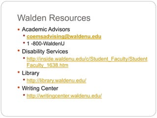 Walden Resources
 Academic Advisors
 coemsadvising@waldenu.edu
 1 -800-WaldenU
 Disability Services
 http://inside.waldenu.edu/c/Student_Faculty/Student
Faculty_1638.htm
 Library
 http://library.waldenu.edu/
 Writing Center
 http://writingcenter.waldenu.edu/
 