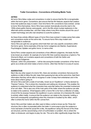 Trailer Conventions - Conventions of Existing Media Texts
INTRO:
All horror films follow codes and conventions in order to ensure that the film is recognisable
within the horror genre. Conventions also ensure that the film features aspects that creators
know that audiences enjoy to watch. Over time Horror film conventions have evolved, similar
to horror films themselves. Horror films have evolved dramatically since the start in the
1930s where gothic themes were popular, and in the 60s where nuclear explosions in the
aftermath where societies fear, and then today where many films revolve around the use of
modern technology and ultra real storylines to scare the audience.
As these three entirely different types of horror films have evolved it makes sense that codes
and conventions evolve at the same rate. To ensure horror films stay modern and
recognizable to audiences.
Horror films are split into sub genres which hold their own very specific conventions within
the horror genre. Some examples of the top horror subgenres are Slasher, Supernatural,
Psychological, Splatter and gothic horror, to name a few.
Some Films contain aspects and conventions of two different subgenres, this leads the film
to be known as a hybrid. An example of a horror film that could be classed as a hybrid is The
Woman In Black, as it contains aspects and conventions of both the Gothic and
Supernatural Subgenres.
However, within this presentation , i will be discussing the broader conventions of the Horror
genre as a whole and what makes a horror a horror, other than the fact it is scary of course.
NARRATIVE:
Much like any other aspect of a horror film, there are narrative conventions that ensure the
audience ar able to follow the plot, keep them guessing but also at the same time, feed them
information that they will be able to recognise in order to keep them entertained and in the
know about what is going on.
All horror films start with a state of normality, known as an ‘Equilibrium’ a theory devised by
Theorest Todorov. This is where the characters and setting are introduced. This enables the
audience to understand what the characters lives were like before the unwanted involvement
of an evil villain. This is also one of the main parts of the trailer where the audience are able
to relate to the audience. What happens within a horror film is far from a reflection of reality,
(most of the tie anyway) however the equilibrium is just a overview of a characters life meant
to entirely reflect reality, to ensure that the audience can relate to the character, building a
bond and consequently sympathising when this character is troubled by the villian, which
often is where the horror within the film comes from.
Horror films and their trailers are often seen to follow a what is known as the Three-Act
structure, this is often incorporated within the trailer in some ways to give the audience a
more real taster of what the actual film is like, the equilibrium being the first act of the three
act structure, and the second being a form of confrontation or problem, this is where the
villain is introduced, and begins to play his role. This act is often significantly longer than the
 