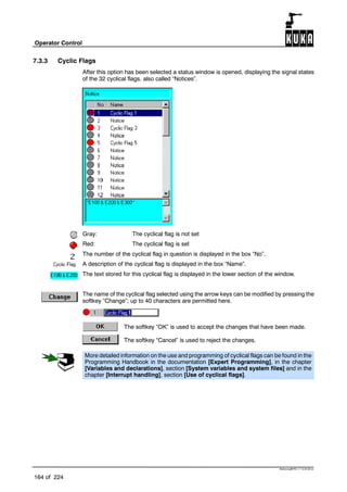 Operator Control
164 of 224
BedienungBHR4.1.7 12.03.06 en
7.3.3 Cyclic Flags
After this option has been selected a status window is opened, displaying the signal states
of the 32 cyclical flags, also called “Notices”.
Gray: The cyclical flag is not set
Red: The cyclical flag is set
The number of the cyclical flag in question is displayed in the box “No”.
A description of the cyclical flag is displayed in the box “Name”.
The text stored for this cyclical flag is displayed in the lower section of the window.
The name of the cyclical flag selected using the arrow keys can be modified by pressing the
softkey “Change”; up to 40 characters are permitted here.
The softkey “OK” is used to accept the changes that have been made.
The softkey “Cancel” is used to reject the changes.
More detailed information on the use and programming of cyclical flags can be found in the
Programming Handbook in the documentation [Expert Programming], in the chapter
[Variables and declarations], section [System variables and system files] and in the
chapter [Interrupt handling], section [Use of cyclical flags].
 