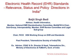 Electronic Health Record (EHR) Standards
- Relevance, Status and Policy Directions in
India"
Baljit Singh Bedi
Advisor, Health Informatics,
Member, National EMR Standardisation Committee, MoH&FW & Chair,
Sub-Group, Interoperability; Member, EHR Review Committee and Legal
Sub-group
Chair, FICCI IHIN Working Group on EHR and Standards
Past President, Telemedicine Society of India(TSI)
Ex. Adviser, CDAC & Sr. Director & Head, Telemedicine Div.,
Ministry of Electronics & IT(MeitY), Govt. of India
THIT 2016- 21-22 Oct 2016-Chennai
 