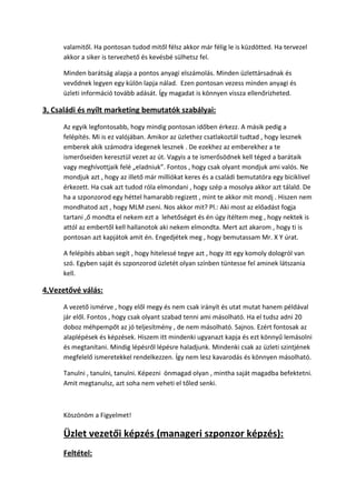 valamitől. Ha pontosan tudod mitől félsz akkor már félig le is küzdötted. Ha tervezel
akkor a siker is tervezhető és kevésbé sülhetsz fel.
Minden barátság alapja a pontos anyagi elszámolás. Minden üzlettársadnak és
vevődnek legyen egy külön lapja nálad. Ezen pontosan vezess minden anyagi és
üzleti információ tovább adását. Így magadat is könnyen vissza ellenőrizheted.
3, Családi és nyílt marketing bemutatók szabályai:
Az egyik legfontosabb, hogy mindig pontosan időben érkezz. A másik pedig a
felépítés. Mi is ez valójában. Amikor az üzlethez csatlakoztál tudtad , hogy lesznek
emberek akik számodra idegenek lesznek . De ezekhez az emberekhez a te
ismerőseiden keresztül vezet az út. Vagyis a te ismerősödnek kell téged a barátaik
vagy meghívottjaik felé „eladniuk”. Fontos , hogy csak olyant mondjuk ami valós. Ne
mondjuk azt , hogy az illető már milliókat keres és a családi bemutatóra egy biciklivel
érkezett. Ha csak azt tudod róla elmondani , hogy szép a mosolya akkor azt tálald. De
ha a szponzorod egy héttel hamarabb regizett , mint te akkor mit mondj . Hiszen nem
mondhatod azt , hogy MLM zseni. Nos akkor mit? Pl.: Aki most az előadást fogja
tartani ,ő mondta el nekem ezt a lehetőséget és én úgy ítéltem meg , hogy nektek is
attól az embertől kell hallanotok aki nekem elmondta. Mert azt akarom , hogy ti is
pontosan azt kapjátok amit én. Engedjétek meg , hogy bemutassam Mr. X Y úrat.
A felépítés abban segít , hogy hitelessé tegye azt , hogy itt egy komoly dologról van
szó. Egyben saját és szponzorod üzletét olyan színben tüntesse fel aminek látszania
kell.
4,Vezetővé válás:
A vezető ismérve , hogy elől megy és nem csak irányít és utat mutat hanem példával
jár elől. Fontos , hogy csak olyant szabad tenni ami másolható. Ha el tudsz adni 20
doboz méhpempőt az jó teljesítmény , de nem másolható. Sajnos. Ezért fontosak az
alaplépések és képzések. Hiszem itt mindenki ugyanazt kapja és ezt könnyű lemásolni
és megtanítani. Mindig lépésről lépésre haladjunk. Mindenki csak az üzleti szintjének
megfelelő ismeretekkel rendelkezzen. Így nem lesz kavarodás és könnyen másolható.
Tanulni , tanulni, tanulni. Képezni önmagad olyan , mintha saját magadba befektetni.
Amit megtanulsz, azt soha nem veheti el tőled senki.
Köszönöm a Figyelmet!
Üzlet vezetői képzés (manageri szponzor képzés):
Feltétel:
 
