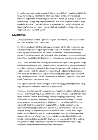 Itt indul meg a megtervezés a neveknél. Hiszen ha mellé írod , hogy őt miért ültetnéd
le egy marketingterv elé akkor már a tervezés alapjait csinálod. De ne csak azt
tervezed , hogy neked miért lenne jó az üzletedbe , hanem azt is , hogy őt vajon mivel
keresed meg. Egy egészség megrögzött embert nem biztos hogy az üzleti része fogja
érdekelni. Keresd azt , hogy kit vajon mi az ami érdekel. Az , ami téged motivál vagy
téged megfogott az nem biztos , hogy a másiknak érdekes lehet. Tervezz, ha nincs
meg miért, akkor érdeklődj utána!
3, Meghívás:
A meghívás minden esetben 1 percnél ne legyen több ha lehet. Telefonon is rövidre
kell zárni , különben óriási számlád lesz!
Két féle meghívás van: a hideghívás vagy úgynevezett ajánlás által és a normál vagy
ismerősök meghívása. Az egyik legfontosabb , hogy sem most sem telefonon nem
tudod egy percben elmondani , azt amiről szó van ezért szeretnéd az idejét egy
negyed órára igénybe venni. Ha a névlistánál jól tervezel akkor pontosan tudod mivel
kelted fel az érdeklődést. Pl.: Telefonon egy egészség megrögzött ismerős meghívása
– Szia Csaba! Remélem nem zavarok jókor hívlak? Válasz: persze nem gond mi újság?
Múlthéten beszélgettem veled a vitaminokról és nagyon érdekes volt amit elmondtál
az emberi test immunrendszeréről. Ezzel kapcsolatosan szeretnék veled egy negyed
órában beszélni veled. Én a te ez irányú véleményedre adok és fontos számomra
amit mondasz. A héten kedden vagy csütörtökön át tudnék ugrani hozzád. Délelőtt
vagy Délután jobb neked? Válasz: kedden délután. Rendben , 6 órára ott tudok lenni
nálad. Én beírtam a naptáramba. Szia!-
Ezen a példán keresztül nézzük is meg mi az amire még figyelni kell! Ezek mind hideg
vagy meleg hívás alkalmával alapvetőek és követendőek.
Telefonon: Bemutatkozás után kérdezzük meg , hogy kivel beszélünk ha hideghívásról
van szó , és kérdezzük meg , hogy jókor hívjuk e. Nem tudhatod , hogy a telefon másik
végén éppen mi történik. Hivatkozz egy személyre vagy egy olyan dologra amivel
indíthatod a beszélgetést. Ne engedd beszéltetni az vonal másik végét. Te hívtad
neked a pénzed kattog amig ő beszél. Különben is ezt személyesen elintézitek, ne
most tedd. Dicsérd meg vagy kicsit magasztald fel az illetőt. Akit kicsit pozitív
szerepbe állítasz az rögtön akar veled beszélni még ha ismeretlen is vagy számára.
Időpont, mindig két időpontot ajánlasz fel amikor te ráérsz. A vonal másik végén
ebből a kettőből kell választani. Ha egyik sem jó akkor majd visszahívod egy másik
alkalommal , mert te elfoglalt vagy és nem tudod a következő heted időpontjait.
Mindig a végén erősíts vissza az időre és a helyre. És ha vissza kérdez ! Erre a válasz
két egyszerű is lehet. üzletről és pénzről nem szoktam telefonon beszélni. Vagy.
Pontosan ezt szeretném veled megbeszélni személyesen.
 