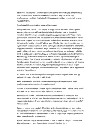 Személyes beszélgetés: Soha nem beszélünk azonnal a marketingről. Ekkor mindig
csak puhatolózunk, mi az ami érdekelheti. Amikor ez meg van akkor vagy
telefonszámot cserélünk és később felhívjuk vagy ott helyben egyeztetünk vele egy
nyugodt félórát.
Nézzük egy hideg meghívásra is egy példaszöveget:
Jó napot kívánok Kerezsi Csaba vagyok és Nagy Sándort keresem. Válasz: Igen én
vagyok, miben segíthetek? A Volárovits Rolandtól kaptam meg az ön számát,
remélem jókor hívom egy perces beszélgetésre, ugye nem zavarok? Válasz : Nem,
parancsoljon. Volárovits úrral beszélgetem a múlthéten és szóba került az ön neve is.
Elmondta , hogy ön egy precíz megbízható ember akinek a szavára lehet adni. Ugye
jól tudja az ön barátja ezt önről? Válasz: Igen jól tudja . Nagyszerű , mert én pont egy
ilyen embert keresek. Szeretnék önnel személyesen találkozni és akkor ki is fejteném ,
hogy pontosan miről is lenne szó. Ha jól tudom ön nős, ha lehetséges a feleségével
együtt találkozzak önnel . Azért , mert olyan dologról lenne szó ami az ön családját
érinti és biztos vagyok benne a, hogy az ön felesége nagy segítség tudna önnek lenni.
Kedden vagy csütörtökön lenne önnek inkább alkalmas egy fél órás beszélgetés?
Válasz:Kedden . Este 6 órakor bejönnének az irodámba a Széchényi utca 5 szám alá.
Rendben, akkor én ezt most beírom a naptáramba, kérem ön is jegyezze fel. Kérem a
telefonszámomat is mentse el , hogyha mégis közbe jönne valami akkor tudjon
értesíteni. De ha megengedi hétfő este önre csörgök , hogy a kedd biztos legyen önök
számára. Viszontlátásra!
Na ilyenek azok az ideális meghívások amelyen az esetek nagy részében nem így
zajlanak. Jönnek a kifogások és a kérdések:
Miről is lenne szó?- Pontosan ezt szeretném megbeszélni személyesen ,mert
telefonon ezt nehezen tudom önnek elmondani.
Valamit el akar adni nekem?- Eszem ágában sincs önnek eladni , hiszem amire önnek
szüksége van azt ön pontosan tudja , hol tudja beszerezni.
Ez nem valami MLM?- ( ha nem tudod miről van szó kérdezz!) önnek volt már
tapasztalata MLM üzlettel? Igen. És milyen tapasztalata volt és melyik cégnél? FLP és
nagyon sokat buktam. Értem, biztosíthatom , hogy nem arról van szó amit ön az FLP-
nél tapasztalt.
Sajnos ez engem nem érdekel!- Megértem az ön álláspontját , de egy okos ember
nem dönt semmiről amiről nem szerzett elég információt , ugye ebben nem tévedek?
Ha a válasz nem érdekel akkor nem kell az ilyen és ő egy hülye, ha pedig igent mond
akkor csak okoskodni akart valamit.
Fontos ! Minden kifogás már itt az elején az nem az illetékes kifogása , hanem csak
kibúvót keres arra , hogy ő nem akarja azt amiről fogalma sincs.
 
