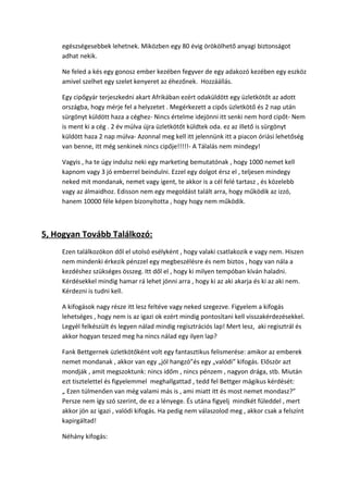 egészségesebbek lehetnek. Miközben egy 80 évig örökölhető anyagi biztonságot
adhat nekik.
Ne feled a kés egy gonosz ember kezében fegyver de egy adakozó kezében egy eszköz
amivel szelhet egy szelet kenyeret az éhezőnek. Hozzáállás.
Egy cipőgyár terjeszkedni akart Afrikában ezért odaküldött egy üzletkötőt az adott
országba, hogy mérje fel a helyzetet . Megérkezett a cipős üzletkötő és 2 nap után
sürgönyt küldött haza a céghez- Nincs értelme idejönni itt senki nem hord cipőt- Nem
is ment ki a cég . 2 év múlva újra üzletkötőt küldtek oda. ez az illető is sürgönyt
küldött haza 2 nap múlva- Azonnal meg kell itt jelennünk itt a piacon óriási lehetőség
van benne, itt még senkinek nincs cipője!!!!!- A Tálalás nem mindegy!
Vagyis , ha te úgy indulsz neki egy marketing bemutatónak , hogy 1000 nemet kell
kapnom vagy 3 jó emberrel beindulni. Ezzel egy dolgot érsz el , teljesen mindegy
neked mit mondanak, nemet vagy igent, te akkor is a cél felé tartasz , és közelebb
vagy az álmaidhoz. Edisson nem egy megoldást talált arra, hogy működik az izzó,
hanem 10000 féle képen bizonyította , hogy hogy nem működik.
5, Hogyan Tovább Találkozó:
Ezen találkozókon dől el utolsó esélyként , hogy valaki csatlakozik e vagy nem. Hiszen
nem mindenki érkezik pénzzel egy megbeszélésre és nem biztos , hogy van nála a
kezdéshez szükséges összeg. Itt dől el , hogy ki milyen tempóban kíván haladni.
Kérdésekkel mindig hamar rá lehet jönni arra , hogy ki az aki akarja és ki az aki nem.
Kérdezni is tudni kell.
A kifogások nagy része itt lesz feltéve vagy neked szegezve. Figyelem a kifogás
lehetséges , hogy nem is az igazi ok ezért mindig pontosítani kell visszakérdezésekkel.
Legyél felkészült és legyen nálad mindig regisztrációs lap! Mert lesz, aki regisztrál és
akkor hogyan teszed meg ha nincs nálad egy ilyen lap?
Fank Bettgernek üzletkötőként volt egy fantasztikus felismerése: amikor az emberek
nemet mondanak , akkor van egy „jól hangzó”és egy „valódi” kifogás. Először azt
mondják , amit megszoktunk: nincs időm , nincs pénzem , nagyon drága, stb. Miután
ezt tisztelettel és figyelemmel meghallgattad , tedd fel Bettger mágikus kérdését:
„ Ezen túlmenően van még valami más is , ami miatt itt és most nemet mondasz?”
Persze nem így szó szerint, de ez a lényege. És utána figyelj mindkét füleddel , mert
akkor jön az igazi , valódi kifogás. Ha pedig nem válaszolod meg , akkor csak a felszínt
kapirgáltad!
Néhány kifogás:
 