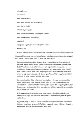 - nincs pénzem
- nincs időm
- nem ismerek senkit
- nem akarok senkit sem beszervezni
- nem akarok eladni
- én nem olyan vagyok
- meg kell kérdeznem még a feleségem , férjem
- nem hiszek az ilyen humbugban
- ez piramis
- ez egyszer vége lesz mert nem lesz több belépő
- telített a piac
- én még soha semmiben nem voltam sikeres és nekem soha nem jött össze semmi
Válaszok a kifogásokra: Nagyon fontos ha nem tudod pontosan mire gondol az ügyfél
akkor kérdezz rá pontosan , hogy jól érted e az aggodalmát.
- ha most nincs pénzed akkor , hogyan látod a megoldást arra , hogy a törlesztő
részlet ki legyen mindig időben fizetve? Nem tudom – Ha te nem tudod akkor ki
tudja? Fogalmam sincs. Akkor kinek van róla fogalma? Ha nincs pénzed és
sopánkodsz , hogy nincs pénzed attól még nem lesz , ugye ebben egyet értünk?
Igen – Ha ma tudunk tenni azért , hogy legyen pénzünk akkor az egy befektetés
amire te vagy a garancia, ugye jól látom? Igen Akkor ahhoz , hogy legyen itt kell
aláírni és az email címedet is írd ide légy szíves.
- Ha most nincs időd akkor mikor lesz? Nem tudom – Ha most nem tudod akkor
mikor fogod tudni? Egyet értesz e abban , hogy arra van időd amire te szánni
akarod? Igen – Akkor szánnod kellene magadra egy kis időt , hogy magadnak jobb
legyen , mert az okos emberek így tesznek , nem de? De. – akkor ide a nevedet és
ide a címedet kell írni és….
- Én is Így voltam amíg le nem írtam az ismerőseimet. Gondolom neked is volt
osztálytársad? Igen volt- akkor írd le most azt a 6 embert akivel jó barátságban
voltál stb. ….
- Úgy látod , hogy én most be akarlak szervezni valamibe is? Én ennél okosabbnak
tartalak , hogy te ezt így gondold. Te képes vagy saját magad eldönteni , hogy jó e
egy előnyös rendszerhez tartozni vagy pedig nem.
 