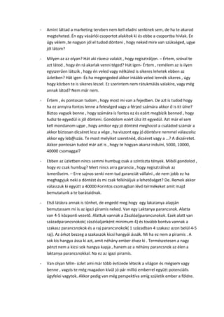 - Amint láttad a marketing tervben nem kell eladni senkinek sem, de ha te akarod
megteheted. Én egy vásárlói csoportot alakítok ki és ebbe a csoportba hívlak. Én
úgy vélem ,te nagyon jól el tudod dönteni , hogy neked mire van szükséged, ugye
jól látom?
- Milyen az az olyan? Hát aki rávesz valakit , hogy regisztráljon. – Értem, szóval te
azt látod , hogy én rá akarlak venni téged? Hát igen- Értem , remélem az is ilyen
egyszerűen látszik , hogy én veled vagy nélküled is sikeres lehetek ebben az
üzletben? Hát igen- És ha megengeded akkor inkább veled lennék sikeres , úgy
hogy közben te is sikeres leszel. Ez szerintem nem rátukmálás valakire, vagy még
annak látod? Nem már nem.
- Értem , és pontosan tudom , hogy most mi van a fejedben. De azt is tudod hogy
ha ez annyira fontos lenne a feleséged vagy a férjed számára akkor ő is itt ülne?
Biztos vagyok benne , hogy számára is fontos ez és ezért megbízik benned , hogy
tudsz te egyedül is jól dönteni. Gondolom ezért ülsz itt egyedül. Azt már el sem
kell mondanom ugye , hogy amikor egy jó döntést meghozol a családod számár a
akkor biztosan dicséret lesz a vége , ha viszont egy jó döntésre nemmel válaszolsz
akkor egy leb@szás. Te most melyiket szeretnéd, dicséret vagy a …? A dicséretet.
Akkor pontosan tudod már azt is , hogy te hogyan akarsz indulni, 5000, 10000,
40000 csomaggal?
- Ebben az üzletben nincs semmi humbug csak a színtiszta tények. Miből gondolod ,
hogy ez csak humbug? Mert nincs arra garancia , hogy regisztrálnak az
ismerőseim. – Erre sajnos senki nem tud garanciát vállalni , de nem jobb ez ha
meghagyjuk neki a döntést és mi csak felkínáljuk a lehetőséget? De. Remek akkor
válasszuk ki együtt a 40000 Forintos csomagban lévő termékeket amit majd
bemutatunk a te barátaidnak.
- Első látásra annak is tűnhet, de engedd meg hogy egy lakatanya alapján
bemutassam mi is az igazi piramis neked. Van egy Laktanya parancsnok. Alatta
van 4-5 központi vezető. Alattuk vannak a Zászlóaljparancsnokok. Ezek alatt van
századparancsnokok( zászlóaljanként minimum 4) és tovább bontva vannak a
szakasz parancsnokok és a raj parancsnokok( 1 században 4 szakasz azon belül 4-5
raj). Az árkot bezzeg a szakaszok kicsi hangyái ássák. Mi ha ez nem a piramis . A
sok kis hangya ássa ki azt, amit néhány ember élvez ki . Természetesen a nagy
pénzt nem a kicsi sok hangya kapja , hanem az a néhány parancsnok az élen a
laktanya parancsnokkal. Na ez az igazi piramis.
- Van olyan Mlm- üzlet ami már több évtizede létezik a világon és mégsem vagy
benne , vagyis te még magadon kívül jó pár millió emberrel együtt potenciális
ügyfelei vagytok. Akkor pedig van még perspektíva amíg születik ember a földre.
 