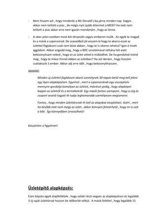 - Nem hiszem azt , hogy mindenki a Mc Donald’s-ba járna minden nap. Vagyis
akkor nem telített a piac , de mégis nyit újabb éttermet a MEKI? Ha neki nem
telített a piac akkor erre nem igazán mondanám , hogy az lenne.
- A siker jelen esetben most két tényezőn vagyis emberen múlik . Az egyik te magad
és a másik a szponzorod. De szavaidból jól veszem ki hogy te akarsz ezzel az
üzlettel foglakozni csak nem bízol abban , hogy te is sikeres lehetsz? Igen e miatt
aggódom. Akkor engedd meg , hogy a BDC szisztémával néhány hét alatt
bebizonyítsam neked , hogy ez az üzlet veled is működhet. De ha gondolod mond
meg , hogy te mikor hinnél ebben az üzletben? Ha azt látnám , hogy hozzám
csatlakozik 5 ember. Akkor adj erre időt , hogy bebizonyíthassam.
Javaslat:
Minden új üzlettel foglakozni akaró személynek 30 napon belül meg kell jeleni
egy ilyen alapképzésen. Egyrészt , mert a szponzorának egy visszajelzés
mennyire gondolja komolyan az üzletet, másrészt pedig , hogy alapképet
kapjon az üzletről és a termékekről. Egy másik fontos szempont , hogy a cég és
csoport vezető tagjait itt tudja leghamarabb személyesen megismerni.
Fontos , hogy minden üzlettársnak itt kell az alapokat elsajátítani. Azért , mert
ha később neki nem megy az üzlet , akkor könnyen felmérhető , hogy mi is volt
a bibi . Így könnyebben orvosolható!
Köszönöm a figyelmet!
Üzletépítő alapképzés:
Ezen képzés egyik alapfeltétele , hogy valaki részt vegyen az alapképzésen és legalább
3 új saját üzlettársat hozzon be időkorlát nélkül. A másik feltétel , hogy legalább 15
 