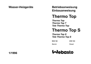 Wasser-Heizgeräte   Betriebsanweisung
                    Einbauanweisung

                    Thermo Top
                    Thermo Top
                    Thermo Top T
                    Tele Thermo Top

                    Thermo Top S
                    Thermo Top S
                    Tele Thermo Top S
                    BW 50             DW 50
                    Benzin            Diesel




1/1996
 