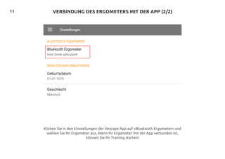 11 VERBINDUNG DES ERGOMETERS MIT DER APP (2/2)
Klicken Sie in den Einstellungen der Vescape App auf «Bluetooth Ergometer» und
wählen Sie Ihr Ergometer aus. Wenn Ihr Ergometer mit der App verbunden ist,
können Sie Ihr Training starten!
 