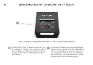 12 VERBINDUNG EINES KETTLER-ERGOMETERS MIT DER APP
Wenn sie ein KETTLER-Ergometer (Kettler ERGO S, RACER S oder RACER RS) haben:
Drücken Sie für 5 bis 10 Sekunden auf «OK», bis
der Außenkreis blau wird. Die Kettler Konsole ist
dann für 2 Minuten «Bluetooth-Ready» und kann
über Bluetooth mit Ihrem Smartphone verbun-
den werden.
Aktivieren Sie die Bluetooth-Verbindung Ihres
Smartphones und koppeln Sie Ihr mobiles Gerät
mit Ihrem Kettler-Ergometer (siehe die vorheri-
gen Folien), dann wählen Sie in den Einstellun-
gen der Vescape App Ihr Ergometer aus (dieser
letzte Schritt ist nur für Android nötig).
1
1
2
 