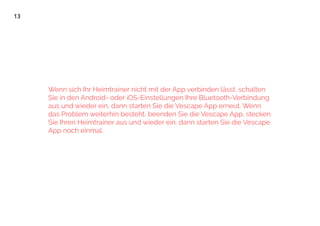 13
Wenn sich Ihr Heimtrainer nicht mit der App verbinden lässt, schalten
Sie in den Android- oder iOS-Einstellungen Ihre Bluetooth-Verbindung
aus und wieder ein, dann starten Sie die Vescape App erneut. Wenn
das Problem weiterhin besteht, beenden Sie die Vescape App, stecken
Sie Ihren Heimtrainer aus und wieder ein, dann starten Sie die Vescape
App noch einmal.
 