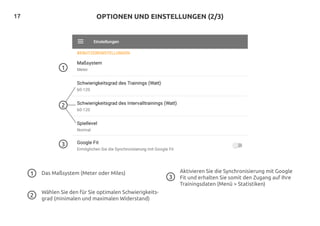 17 OPTIONEN UND EINSTELLUNGEN (2/3)
3
1
Wählen Sie den für Sie optimalen Schwierigkeits-
grad (minimalen und maximalen Widerstand)
Aktivieren Sie die Synchronisierung mit Google
Fit und erhalten Sie somit den Zugang auf Ihre
Trainingsdaten (Menü > Statistiken)
3
2
Das Maßsystem (Meter oder Miles)1
2
 