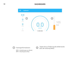 19
Trainingsinformationen
RPM = Umdrehungen pro Minute
BPM = Herzfrequenz (Puls)
Tippen Sie zur Änderung des Widerstands
bzw. der Leistung (Watt)1
1
DASHBOARD
2
2
 