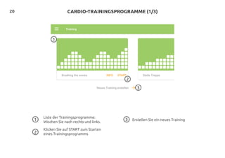 20
Liste der Trainingsprogramme:
Wischen Sie nach rechts und links.
Klicken Sie auf START zum Starten
eines Trainingsprogramms
Erstellen Sie ein neues Training
1
3
2
CARDIO-TRAININGSPROGRAMME (1/3)
1 3
2
 