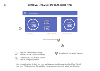 23
1
2
INTERVALL-TRAININGSPROGRAMME (1/3)
3
Liste der Trainingsprogramme:
Wischen Sie nach rechts und links.
Klicken Sie auf START zum Starten
eines Trainingsprogramms
Erstellen Sie ein neues Training1 3
2
Das Intervalltraining besteht aus einer hochintensiven und anspruchsvollen Phase (Sprint)
und einer Erholungsphase. Diese beiden Phasen werden mehrmals wiederholt (Rounds).
 