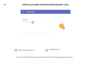 25
1
2
ERSTELLEN EINES TRAININGSPROGRAMMS (3/3)
Füllen Sie die Felder aus Bestätigen Sie1 2
Ihr neu erstelltes Training wird am Ende der Liste der Trainingsprogramme erscheinen.
 