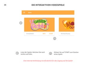 26
2
DIE INTERAKTIVEN VIDEOSPIELE
1
Liste der Spiele: Wischen Sie nach
rechts und links.
Klicken Sie auf START zum Starten
eines Spiels
1 2
Eine Internet-Verbindung ist erforderlich für den Zugang auf die Spiele!
 