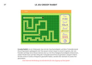 27
Greedy Rabbit ist ein Videospiel, das mit der Geschwindigkeit und dem Tretwiderstand
Ihres Ergometers gekoppelt sind. Sie steuern einen Hasen in einem Irrgarten, der von
Feinden verfolgt wird. Diesen können Sie nur mit Ihrer Radgeschwindigkeit entkommen,
wobei Hindernisse auf dem Weg den Tretwiderstand Ihres Ergometers steigern! Wenn
Sie die ersten 8 Levels erfolgreich geschafft haben, werden die nächsten 8 Levels frei-
geschalten.
Eine Internet-Verbindung ist erforderlich für den Zugang auf die Spiele!
LE JEU GREEDY RABBIT
 