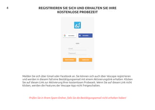 4 REGISTRIEREN SIE SICH UND ERHALTEN SIE IHRE
KOSTENLOSE PROBEZEIT
Melden Sie sich über Gmail oder Facebook an. Sie können sich auch über Vescape registrieren
und werden in diesem Fall eine Bestätigungsemail mit einem Aktivierungslink erhalten. Klicken
Sie auf diesen Link zur Aktivierung Ihrer kostenlosen Probezeit. Wenn Sie auf diesen Link nicht
klicken, werden die Features der Vescape App nicht freigeschalten.
Prüfen Sie in Ihrem Spam-Ordner, falls Sie die Bestätigungsemail nicht erhalten haben!
 