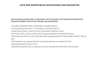 LISTE DER KOMPATIBLEN HEIMTRAINER UND ERGOMETER
Voraussetzung: Heimtrainer / Ergometer und Crosstrainer mit integriertem Bluetooth.
Folgende Modelle sind mit der Vescape App kompatibel:
• Skandika Cardiobike Ulisses und Skandika Cardiobike Atlantis
• Christopeit Ergometer Blue T1, Christopeit Crosstrainer Blue T2
• Kettler Ergo S, Racer S, Racer RS, Tour S, Recumbent S (Kettler S-Line)
• BH Fitness i.Pixel, i.Carbon, I.Nexor (alle i.Concept Ergometer der Marke BH Fitness)
• DKN Ergometer AM 3i, 5i und 6i, EB 2100i, DKN Liegeergometer EB 3100i und RB4i, DKN XC 140i, XC
160i
• REX Ergometer Los Angeles BX-401E und Liege-Ergometer Los Angeles RX-401E
• Reebok Ergometer Titanium TC3.0
• Bluetooth-Ergometer und -Crosstrainer mit einer Konsole der Marke Pafers oder iConsole
 