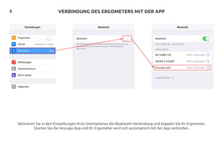 8 VERBINDUNG DES ERGOMETERS MIT DER APP
Aktivieren Sie in den Einstellungen Ihres Smartphones die Bluetooth-Verbindung und koppeln Sie Ihr Ergometer.
Starten Sie die Vescape App und Ihr Ergometer wird sich automatisch mit der App verbinden.
 