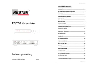 EDITOR Vorverstärker 
SYNCRO 
SPLIT A 
OUT B SPLIT B 
Ser.-Nr. 
fehlt ! 
230 VAC 
50/60 Hz 
CAUTION 
DO NOT OPEN 
PEAK 
REC A 
REC B 
RISK OF ELECTRIC SHOCK 
SPLIT OUT B SPLIT IN B SPLIT OUT A SPLIT IN A 
PHONO -67.5 
RESTEK EDITOR 
RESL INK RESTEK EDITOR 
IN 9 IN 8 IN 7 IN 6 IN 5 IN 4 IN 3 IN 2 IN 1 
REC OUT B REC IN B REC OUT A REC IN A 
RESL INK REMOTE OUT B OUT A 
RISK OF ELECTRIC SHOCK 
HANDMADE IN KASSEL - GERMANY 
AUTO 
OUT A 
Bedienungsanleitung 
L 
R 
Handmade in Kassel Germany 05/2002 
RESTEK EDITOR 
Inhaltsverzeichnis 
VORWORT....................................................................................3 
ALLGEMEINE SICHERHEITSANGABEN....................................4 
HINWEISE.....................................................................................4 
VERSORGUNGSSPANNUNG......................................................6 
AUSPACKEN................................................................................6 
AUFSTELLUNG............................................................................7 
ERSTE SCHRITTE........................................................................8 
EINIGES ÜBER DEN EDITOR......................................................9 
ÜBERSICHT FRONT ..................................................................11 
ÜBERSICHT RÜCKSEITE..........................................................15 
DIE BEDIENUNG........................................................................18 
DAS MENÜ .................................................................................19 
DIE FERNBEDIENUNG ..............................................................25 
TECHNISCHE DATEN................................................................28 
BLOCKSCHALTBILD.................................................................29 
TUNING.......................................................................................30 
REMOTE BUCHSEN ..................................................................32 
ABMESSUNGEN ........................................................................33 
DIE PHONERWEITERUNG ........................................................34 
DIE PHONOPLATINE.................................................................36 
TECHNISCHE DATEN PHONO..................................................40 
Seite 2 von 40 
 