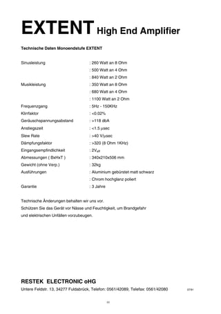 EXTENTHigh End Amplifier 
Technische Daten Monoendstufe EXTENT 
Sinusleistung : 260 Watt an 8 Ohm 
: 500 Watt an 4 Ohm 
: 840 Watt an 2 Ohm 
Musikleistung : 350 Watt an 8 Ohm 
: 680 Watt an 4 Ohm 
: 1100 Watt an 2 Ohm 
Frequenzgang : 5Hz - 150KHz 
Klirrfaktor : <0.02% 
Geräuschspannungsabstand : >118 dbA 
Anstiegszeit : <1.5 μsec 
Slew Rate : >40 V/μsec 
Dämpfungsfaktor : >320 (8 Ohm 1KHz) 
Eingangsempfindlichkeit : 2Veff 
Abmessungen ( BxHxT ) : 340x210x506 mm 
Gewicht (ohne Verp.) : 32kg 
Ausführungen : Aluminium gebürstet matt schwarz 
: Chrom hochglanz poliert 
Garantie : 3 Jahre 
Technische Änderungen behalten wir uns vor. 
Schützen Sie das Gerät vor Nässe und Feuchtigkeit, um Brandgefahr 
und elektrischen Unfällen vorzubeugen. 
RESTEK ELECTRONIC oHG 
Untere Feldstr. 13, 34277 Fuldabrück, Telefon: 0561/42089, Telefax: 0561/42080 07/91 
10 
