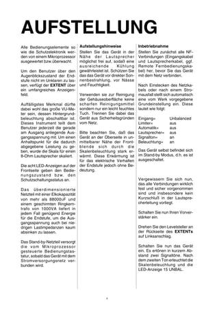 AUFSTELLUNG 
Alle Bedienungselemente so 
wie die Schutzelektronik wer-den 
von einem Mikroprozessor 
ausgewertet bzw.überwacht. 
Um den Benutzer über den 
Augenblickszustand der End-stufe 
nicht im Unklaren zu las-sen, 
verfügt der EXTENT über 
ein umfangreiches Anzeigen-feld. 
Auffälligstes Merkmal dürfte 
dabei wohl das große VU-Me-ter 
sein, dessen Hintergrund-beleuchtung 
abschaltbar ist. 
Dieses Instrument teilt dem 
Benutzer jederzeit die gerade 
am Ausgang anliegende Aus-gangsspannung 
mit. Um einen 
Anhaltspunkt für die dadurch 
abgegebene Leistung zu ge-ben, 
wurde die Skala für einen 
8-Ohm Lautsprecher skaliert. 
Die acht LED-Anzeigen auf der 
Frontseite geben den Bedie-nungszustand 
bzw. den 
Schutzschaltungsstatus an. 
Das überdimensionierte 
Netzteil mit einer Elkokapazität 
von mehr als 88000υF und 
einem geschirmten Ringkern-trafo 
von 1000VA liefert in 
jedem Fall genügend Energie 
für die Endstufe, um die Aus-gangsspannung 
auch bei nie-drigen 
Lastimpedanzen kaum 
absinken zu lassen. 
Das Stand-by-Netzteil versorgt 
die vom Mikroprozessor 
gesteuerte Bedienungstas-tatur, 
sobald das Gerätmit dem 
Stromversorgungsnetz ver-bunden 
wird. 
Aufstellungshinweise 
Stellen Sie das Gerät in der 
Nähe der Lautsprecher 
möglichst frei auf, sodaß eine 
ausreichende Kühlung 
gewährleistet ist. Schützen Sie 
das das Gerät vor direkter Son-nenbestrahlung, 
vor Nässe 
und Feuchtigkeit. 
Verwenden sie zur Reinigung 
der Gehäuseoberfläche keine 
scharfen Reinigungsmittel 
sondern nur ein leicht feuchtes 
Tuch. Trennen Sie dabei das 
Gerät aus Sicherheitsgründen 
vom Netz. 
Bitte beachten Sie, daß das 
Gerät an der Oberseite in un-mittelbarer 
Nähe der Front-blende 
sich durch die 
Skalenbeleuchtung stark er-wärmt. 
Diese Erwärmung ist 
für das elektrische Verhalten 
der Endstufe jedoch ohne Be-deutung. 
Inbetriebnahme 
Stellen Sie zunächst alle NF-Verbindungen 
(Eingangskabel 
und Lautsprecherkabel, ggf. 
Remote Fernbedienungska-bel) 
her, bevor Sie das Gerät 
mit dem Netz verbinden. 
Nach Einstecken des Netzka-bels 
oder nach einem Stro-mausfall 
stellt sich automatisch 
eine vom Werk vorgegebene 
Grundeinstellung ein. Diese 
lautet wie folgt: 
Eingang= Unbalanced 
Limiter= aus 
Automatik= aus 
Lautsprecher= aus 
Signalton= an 
Beleuchtung= an 
Das Gerät selbst befindet sich 
im Stand-by Modus, d.h. es ist 
ausgeschaltet. 
Vergewissern Sie sich nun, 
das alle Verbindungen wirklich 
fest und sicher vorgenommen 
sind und insbesondere kein 
Kurzschluß in der Lautspre-cherleitung 
vorliegt. 
Schalten Sie nun Ihren Vorver-stärker 
ein. 
Drehen Sie den Levelsteller an 
der Rückseite des EXTENTs 
auf Linksanschlag. 
Schalten Sie nun das Gerät 
ein. Es ertönen in kurzem Ab-stand 
zwei Signaltöne. Nach 
dem zweiten Ton erleuchtet die 
Skalenbeleuchtung und die 
LED-Anzeige 15 UNBAL. 
4 
 