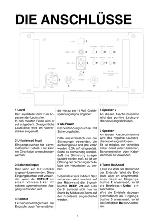 DIE ANSCHLÜSSE 
1 Level 
Der Levelsteller dient zum An-passen 
der Lautstärke. 
In den meisten Fällen wird er 
voll aufgedreht. Die eigentliche 
Lautstärke wird am Vorver-stärker 
eingestellt. 
2 Unbalanced Input 
Eingangsbuchse für asym-metrischen 
Betrieb. Hier kann 
ein Cinchkabel angeschlossen 
werden. 
3 Balanced Input 
Hier kann ein XLR-Stecker 
angesch-lossen werden. Diese 
Eingangsbuchse wird verwen-det, 
wenn der EXTENT mit 
einem Vorverstärker mi t 
echtem symmetrischem Aus-gang 
verbunden wird. 
4 Remote 
Ferneinschaltmöglichkeit der 
Endstufe durch Vorverstärker, 
die hierzu ein 10 Volt Gleich-spannungssignal 
abgeben. 
5 AC-Power 
Netzverbindungsbuchse mit 
Sicherungshalter. 
Bitte ausschließlich nur die 
Sicherungen verwenden, die 
auch eingebaut sind. (Bei 230V 
werden 6,3A mT eingesetzt). 
Sollte es einmal nötig werden, 
daß die Sicherung ausge-tauscht 
werden muß, so ist vor 
Öffnung der Sicherungsschub-lade 
der Netzstecker zu zie-hen. 
Sobald das Gerätmit dem Netz 
verbunden wird, leuchtet auf 
der Rückwand die Signal-leuchte 
BEEP ON auf. Das 
Gerät befindet sich nun im 
Stand-by Modus und kann auf 
der Frontseite eingeschaltet 
werden. 
6 Speaker + 
An dieser Anschlußklemme 
wird das positive Lautspre-cherkabel 
angeschlossen. 
7 Speaker – 
An dieser Anschlußklemme 
wird das negative Lautspre-cherkabel 
angeschlossen. 
Es ist möglich, ein verdrilltes 
Kabel direkt unterzuklemmen, 
Bananenstecker oder Kabel-klemmen 
zu verwenden. 
8 Taste Bal/Unbal 
Taste zur Wahl der Betriebsart 
der Endstufe. Wird die End-stufe 
über ein unsymmetris-ches 
Kabel an Eingangs-buchse 
2 angesteuert, so ist 
die Betriebsart Unbal ein-zuschalten. 
Wird die Endstufe dagegen 
symmetrisch an Eingangs-buchse 
3 angesteuert, so ist 
die Betriebsart Bal einzuschal-ten. 
1 
2 8 
3 11 
4 
6 7 
5 
9 
12 
10 
13 
6 
 