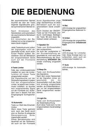 DIE BEDIENUNG 
Bei asymmetrischem Betrieb 
leuchtet die über der Taste 
liegende Signalleuchte grün, 
bei symmetrischem Betrieb rot. 
Nach Einstecken des 
Netzsteckers wird automatisch 
die asymmetrische Betriebsart 
angewählt. 
Ein Umschalten der Be-triebsart 
ist nur bei eingeschal-tetem 
Gerät möglich! 
Jeder Tastendruck wird, sofern 
der Signalgeber nicht ab-geschaltet 
wurde, durch einen 
kurzen Piepton quittiert. De-sweiteren 
wird die Betriebsart 
bei eingeschaltetem Gerät 
auch auf der Frontsei te 
angezeigt. 
9 Taste Limiter 
Falls das Limiterzusatzmodul 
installiert ist, kann die Limiter-funktion 
mit dieser Taste 
eingeschaltet werden. 
Die Signalleuchte auf der 
Rückwand signalisiert in jedem 
Fal l den eingeschalteten 
Limiter. Ist jedoch kein Limiter-modul 
installiert, so leuchtet 
kein entsprechendes Signal 
auf der Frontseite auf. Außer-dem 
wird in diesem Fall kein 
Eingangssignal durchgeschal-tet. 
10 Automatic 
Taste zur Wahl des Einschalt-modus. 
Wenn diese Taste gedrückt 
wird, kann das Gerät durch 
eine an Buchse 4 anliegende 
Steuerspannung ferne-ingeschaltet 
werden. 
Dieser Betriebsmodus wird 
dauerhaft auf der Rückwand, 
als auch auf der Frontseite 
durch Signalleuchten ange 
zeigt. Darüberhinaus ist diese 
Betriebsart auch bei aus-geschaltetem 
Gerät anwähl-bar. 
Durch Drücken der ON/OFF-Taste 
auf der Frontseite oder 
durch nochmaliges Betätigen 
der Taste 10 wird diese Be-triebsart 
wieder verlassen. 
11 Speaker On 
Taste zum Ein/Ausschalten 
des Lautsprechers. 
Da auch der Lautsprecher in 
der Grundeinstellung ab-geschaltet 
ist, muß nach einer 
Netzunterbrechung die Grun-deinstellung 
SPEAKER ON 
wieder erstmalig eingestellt 
werden. 
12 Beep On 
Taste zum Ein/Ausschalten 
des Signaltons. 
Nach dem ersten Netzkontakt 
ist der Signalton immer ein 
geschaltet. Um ihn 
auszuschalten muß das Gerät 
erst einmalig eingeschaltet 
werden, da Zustandsänderun-gen 
nur bei eingeschaltetem 
Gerät vorgenommen werden 
können. 
13 Light On 
Taste zum Ein/Ausschalten 
der Skalenbeleuchtung. 
Auch diese Taste kann nur bei 
eingeschaltetem Gerät betätigt 
werden. 
Vorderseite: 
14 Bal. 
LED-Anzeige der angewählten 
Eingangsbuchse Balanced In-put. 
15 Unbal. 
LED-Anzeige der angewählten 
Eingangsbuchse Unbalanced 
Input. 
16 Limiter 
LED-Anzeige für Limiterbe-trieb. 
Diese Anzeige kann nur 
aufleuchten, wenn auch ein 
Limitermodul installiert ist. 
17 Auto 
LED-Anzeige für Automatik-betrieb. 
7 
 