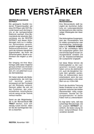 DER VERSTÄRKER 
RESTEK Monoendstufe 
EXTRACT 
Die gesteigerte Qualität mo-derner 
Programmquellen wie 
etwa CD-Player oder DAT-Re-corder 
lassen auch die Ansprü-che 
an die nachgeschaltete 
Elektronik wachsen. Eine Mo-noendstufe 
der absoluten Spit-zenklasse 
wie die RESTEK 
EXTRACT wird diesen Anfor-derungen 
nicht nur in meßba-ren 
Spitzendaten gerecht, 
sondern ausgehend von dieser 
Selbstverständlichkeit, erst 
recht die hörbaren klanglichen 
Eigenschaften, die Ihnen die 
Sicherheit geben, Musik so au-thentisch 
wie möglich zu erle-ben. 
Der Umgang mit Ihrer Musi-kanlage 
sollte dabei möglichst 
genauso einfach wie mit einem 
gewöhnlichem Lichtschalter 
sein, d.h. von jedermann zu je-der 
Zeit bedienbar. 
Wir haben deshalb alle Bedie-nungselemente, 
die nicht täg-lich 
benötigt werden, 
konsequent von der Frontseite 
auf die Rückseite verbannt. 
Dennoch sollten Sie sich mit 
den Funktionen, den unter-schiedlichen 
Anschlußarten 
und ein wenig mit der Technik 
vertraut machen. 
Damit sie alle Möglichkeiten, 
die in der Monoendstufe EX-TRACT 
stecken, auch voll-ständig 
nutzen können, bitten 
wir Sie die nachfolgenden Sei-ten 
zu beachten. 
RESTEK, November 1991 
Einiges über 
Monoendstufen 
Eine Monoendstufe stellt be-züglich 
der räumlichen Auftei-lung 
von Leistungsendstufen 
bei stereophoner oder mehrka-naliger 
Wiedergabe den Ideal-fall 
dar. 
Das leistungslose Ausgangssi-gnal 
des Vorverstärkers wird 
so mittels symmetrischer oder 
asymmetrischer Verbindungs-kabel 
(z.B. RESTEK SYMEC) 
bis in die unmittelbare Nähe 
der Lautsprecher geführt. Dort 
erst wird das Signalmit der Lei-stungsendstufe 
verstärkt und 
auf die Impedanzverhältnisse 
der Lautsprecher angepaßt. 
Auf diese Weise können die 
Zuleitungskabel zu den Laut-sprechern 
kürzeste Längen 
haben und so die elektrischen 
d.h. auch die klanglichen Ver-luste 
klein gehalten werden. 
Dies ist insbesondere dann 
entscheidend, wenn die Laut-sprecherimpedanz 
unter einen 
Wert von ca. 4 Ohm fällt. 
Durch die räumliche Trennung 
beider Endstufen ist ein Über-sprechen 
zwischen den beiden 
Stereokanälen völlig ausge-schlossen. 
Gerade bei Lei-stungsendstufen 
ist dieser 
Faktor nicht zu unterschätzen! 
Es liegt daher nahe, daß das 
aufwendige Monokonzept, wie 
bei unserem EXTRACT ver-wirklicht, 
die beste Lösung für 
einen kompromißlosen End-verstärker 
darstellt. 
2 
 