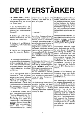 DER VERSTÄRKER 
Die Technik vom EXTRACT 
Die Schaltungstechnik inner-halb 
der Endstufe teilt sich in 
vier Bereiche auf: 
1. Die Verstärkerstufen, d.h. 
Spannungsverstärker (Trei-berstufe) 
und Stromverstärker 
(Endstufe). 
2. Bedienungs- und Schutze-lektronik 
zur Kontrolle und Ver-waltung 
aller Funktionen. 
3. Instrument- und Zustand-sanzeigen 
zur Information des 
Benutzers. 
4. Netzteil zur Stromversor-gung 
des gesamten Gerätes. 
Die Verstärkerstufen sollten für 
eine ausreichende Ausgangs-leistung 
ausgelegt sein, die 
auch unter extremen Lastbe-dingungen 
jederzeit genügend 
Leistungsreserven mobilisie-ren 
können. 
So ist sichergestellt, daß die 
Endstufe als Quelle möglicher 
Verzerrungen auch während 
großer Dynamikspitzen aus-scheidet. 
Die klangliche und 
meßtechnische Qualität der 
Endstufe ist dadurch innerhalb 
des ausgelegten Leistungsbe-reiches 
gleichbleibend gut. 
Die Endstufe arbeitet nach 
dem parallelsymmetrischem 
Prinzip und besitzt in der Ein-gangsstufe 
eine Kaskode-schaltung 
die über die 
Treiberstufe 8 Endtransistoren 
ansteuert. Dadurch ist der EX-TRACT 
in der Lage, Lautspre-cher 
bis zu einer 
Minimalimpedanz von 2 Ohm 
anzutreiben und dabei eine 
Leistung von mehr als 400 
Watt abzugeben ! 
*** Wichtig *** 
Um diese Ausgangsleistung 
unverzerrt wiedergeben zu 
können, haben wir auf den Ein-bau 
einer elektronischen Kurz-schlußsicherungsschaltung 
verzichtet. Es ist deshalb unbe-dingt 
darauf zu achten, daß un-ter 
keinen Umständen an den 
Lautsprecherklemmen ein 
Kurzschluß stattfindet, da dies 
zur sofortigen Zerstörung der 
acht Endtransistoren führen 
kann. 
Im Interesse der Sicherheit der 
angeschlossenen Lautspre-cher 
verfügt die Leistungsend-stufe 
EXTRACT über eine 
Gleichspannungsschutzschal 
tung, die die Lautsprecher so-fort 
von der Endstufe abtrennt, 
sobald eine für die Lautspre-cher 
schädliche Gleichspan-nung 
an den Ausgangs-klemmen 
auftritt. 
Die Übertemperatursicherung 
schaltet ebenfalls die Laut-sprecher 
ab, falls einmal infol-ge 
langzei t i ger hoher 
Leistungsabgabe die Endstufe 
überhitzen sollte. 
Die Bedienungselemente wur-den 
bis auf den Ein/Aus-Schal-ter 
der Übersichtlichkeit halber 
auf die Rückseite des Gerätes 
verbannt, was auch den Vorteil 
hat, daß die Signalwege imGe-rät 
kurz und damit die Störan-fälligkeit 
klein gehalten werden 
kann. 
Um den Benutzer über den Au-genblickszustand 
der Endstufe 
nicht im Unklaren zu lassen, 
verfügt der EXTRACT über ein 
umfangreiches Anzeigenfeld. 
Auffälligstes Merkmal dürfte 
dabei wohl das große VU-Me-ter 
sein, dessen Hintergrund-beleuchtung 
abschaltbar ist. 
Dieses Instrument teilt dem 
Benutzer jederzeit die gerade 
am Ausgang liegende Aus-gangsspannung 
mit. Um einen 
Anhaltspunkt für die dadurch 
abgegebene Leistung zu ge-ben, 
haben wir die Skala für 
einen 8-Ohm Lautsprecher 
skaliert. 
Die vier LED-Anzeigen auf der 
Frontseite geben den Bedie-nungs- 
bzw. Betriebszustand 
der Endstufe an. 
Das überdimensionierte Netz-teil 
mit einer Elkokapazität von 
mehr als 60000mF und einem 
geschirmten Ringkerntransfor-mator 
liefert in jedem Fall ge-nügend 
Energie für die 
Endstufe, damit die Ausgangs-spannung 
auch bei niedrigen 
Lastimpedanzen kaum absin-ken 
kann. Das Standby-Netz-teil 
versorgt die Einschalt-elektronik 
bei geringem Eige-nenergieverbrauch, 
sobald 
das Gerät mit dem Netz ver-bunden 
wird. 
3 
 