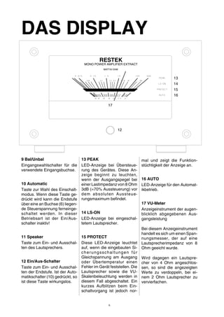 DAS DISPLAY 
9 Bal/Unbal 
Eingangswahlschalter für die 
verwendete Eingangsbuchse. 
10 Automatic 
Taste zur Wahl des Einschalt-modus. 
Wenn diese Taste ge-drückt 
wird kann die Endstufe 
über eine an Buchse (6) liegen-de 
Steuerspannung ferneinge-schaltet 
werden. In dieser 
Betriebsart ist der Ein/Aus-schalter 
inaktiv! 
11 Speaker 
Taste zum Ein- und Ausschal-ten 
des Lautsprechers. 
12 Ein/Aus-Schalter 
Taste zum Ein- und Ausschal-ten 
der Endstufe. Ist der Auto-matikschalter 
(10) gedrückt, so 
ist diese Taste wirkungslos. 
13 PEAK 
LED-Anzeige bei Übersteue-rung 
des Gerätes. Diese An-zeige 
beginnt zu leuchten, 
wenn der Ausgangspegel bei 
einer Lastimpedanz von 8 Ohm 
3dB (=70% Aussteuerung) vor 
dem absoluten Aussteue-rungsmaximum 
befindet. 
14 LS-ON 
LED-Anzeige bei eingeschal-tetem 
Lautsprecher. 
15 PROTECT 
Diese LED-Anzeige leuchtet 
auf, wenn die eingebauten Si-cherungsschaltungen 
für 
Gleichspannung am Ausgang 
oder Übertemperatur einen 
Fehler im Gerät feststellen. Die 
Lautsprecher sowie die VU-Skalenbeleuchtung 
werden in 
diesem Fall abgeschaltet. Ein 
kurzes Aufblitzen beim Ein-schaltvorgang 
ist jedoch nor-mal 
13 
14 
15 
und zeigt die Funktion-stüchtigkeit 
der Anzeige an. 
16 AUTO 
LED-Anzeige für den Automat-ikbetrieb. 
17 VU-Meter 
Anzeigeinstrument der augen-blicklich 
abgegebenen Aus-gangsleistung 
Bei diesem Anzeigeinstrument 
handelt es sich umeinen Span-nungsmesser, 
der auf eine 
Lautsprecherimpedanz von 8 
Ohm geeicht wurde. 
Wird dagegen ein Lautspre-cher 
von 4 Ohm angeschlos-sen, 
so sind die angezeigten 
Werte zu verdoppeln, bei ei-nem 
2 Ohm Lautsprecher zu 
vervierfachen. 
RESTEK 
MONO POWER AMPLIFIER EXTRACT 
WATT/8 OHM 
16 
17 
12 
6 
 
