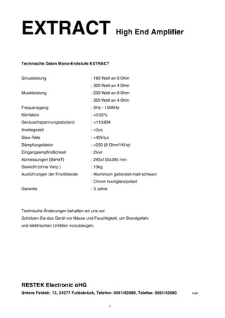 EXTRACT High End Amplifier 
Technische Daten Mono-Endstufe EXTRACT 
Sinusleistung : 180 Watt an 8 Ohm 
: 300 Watt an 4 Ohm 
Musikleistung : 200 Watt an 8 Ohm 
: 350 Watt an 4 Ohm 
Frequenzgang : 5Hz - 150KHz 
Klirrfaktor : <0.02% 
Geräuschspannungsabstand : >110dBA 
Anstiegszeit : <2μs 
Slew Rate : >40V/μs 
Dämpfungsfaktor : >250 (8 Ohm/1KHz) 
Eingangsempfindlichkeit : 2Veff 
Abmessungen (BxHxT) : 245x155x395 mm 
Gewicht (ohne Verp.) : 13kg 
Ausführungen der Frontblende : Aluminium gebürstet matt schwarz 
: Chrom hochglanzpoliert 
Garantie : 3 Jahre 
Technische Änderungen behalten wir uns vor 
Schützen Sie das Gerät vor Nässe und Feuchtigkeit, um Brandgefahr 
und elektrischen Unfällen vorzubeugen. 
RESTEK Electronic oHG 
Untere Feldstr. 13, 34277 Fuldabrück, Telefon: 0561/42089, Telefax: 0561/42080 11/91 
8 
