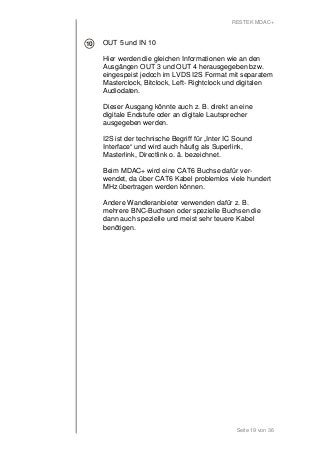 RESTEK MDAC+ 
OUT 5 und IN 10 
Hier werden die gleichen Informationen wie an den 
Ausgängen OUT 3 und OUT 4 herausgegeben bzw. 
eingespeist jedoch im LVDS I2S Format mit separatem 
Masterclock, Bitclock, Left- Rightclock und digitalen 
Audiodaten. 
Dieser Ausgang könnte auch z. B. direkt an eine 
digitale Endstufe oder an digitale Lautsprecher 
ausgegeben werden. 
I2S ist der technische Begriff für „Inter IC Sound 
Interface“ und wird auch häufig als Superlink, 
Masterlink, Directlink o. ä. bezeichnet. 
Beim MDAC+ wird eine CAT6 Buchse dafür ver-wendet, 
da über CAT6 Kabel problemlos viele hundert 
MHz übertragen werden können. 
Andere Wandleranbieter verwenden dafür z. B. 
mehrere BNC-Buchsen oder spezielle Buchsen die 
dann auch spezielle und meist sehr teuere Kabel 
benötigen. 
Seite 19 von 36 
10 
 