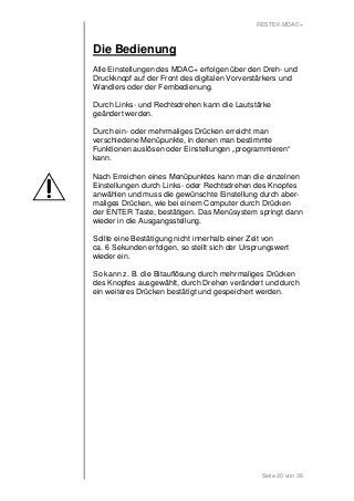 RESTEK MDAC+ 
Die Bedienung 
Alle Einstellungen des MDAC+ erfolgen über den Dreh- und 
Druckknopf auf der Front des digitalen Vorverstärkers und 
Wandlers oder der Fernbedienung. 
Durch Links- und Rechtsdrehen kann die Lautstärke 
geändert werden. 
Durch ein- oder mehrmaliges Drücken erreicht man 
verschiedene Menüpunkte, in denen man bestimmte 
Funktionen auslösen oder Einstellungen „programmieren“ 
kann. 
Nach Erreichen eines Menüpunktes kann man die einzelnen 
Einstellungen durch Links- oder Rechtsdrehen des Knopfes 
anwählen und muss die gewünschte Einstellung durch aber-maliges 
Drücken, wie bei einem Computer durch Drücken 
der ENTER Taste, bestätigen. Das Menüsystem springt dann 
wieder in die Ausgangsstellung. 
Sollte eine Bestätigung nicht innerhalb einer Zeit von 
ca. 6 Sekunden erfolgen, so stellt sich der Ursprungswert 
wieder ein. 
So kann z. B. die Bitauflösung durch mehrmaliges Drücken 
des Knopfes ausgewählt, durch Drehen verändert und durch 
ein weiteres Drücken bestätigt und gespeichert werden. 
Seite 20 von 36 
 