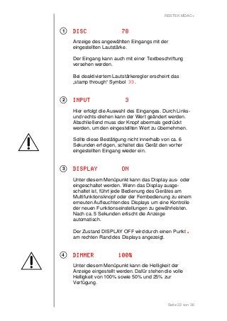 RESTEK MDAC+ 
DDDDIIIISSSSCCCC 77778888 
Anzeige des angewählten Eingangs mit der 
eingestellten Lautstärke. 
Der Eingang kann auch mit einer Textbeschriftung 
versehen werden. 
Bei deaktiviertem Lautstärkeregler erscheint das 
„stamp through“ Symbol >>>>>>>>. 
IIIINNNNPPPPUUUUTTTT 3333 
Hier erfolgt die Auswahl des Einganges. Durch Links-und 
rechts-drehen kann der Wert geändert werden. 
Abschließend muss der Knopf abermals gedrückt 
werden, um den eingestellten Wert zu übernehmen. 
Sollte diese Bestätigung nicht innerhalb von ca. 6 
Sekunden erfolgen, schaltet das Gerät den vorher 
eingestellten Eingang wieder ein. 
DDDDIIIISSSSPPPPLLLLAAAAYYYY OOOONNNN 
Unter diesem Menüpunkt kann das Display aus- oder 
eingeschaltet werden. Wenn das Display ausge-schaltet 
ist, führt jede Bedienung des Gerätes am 
Multifunktionsknopf oder der Fernbedienung zu einem 
erneuten Aufleuchten des Displays um eine Kontrolle 
der neuen Funktionseinstellungen zu gewährleisten. 
Nach ca. 5 Sekunden erlischt die Anzeige 
automatisch. 
Der Zustand DISPLAY OFF wird durch einen Punkt . 
am rechten Rand des Displays angezeigt. 
DDDDIIIIMMMMMMMMEEEERRRR 111100000000%%%% 
Unter diesem Menüpunkt kann die Helligkeit der 
Anzeige eingestellt werden. Dafür stehen die volle 
Helligkeit von 100% sowie 50% und 25% zur 
Verfügung. 
Seite 22 von 36 
1 
2 
3 
4 
 