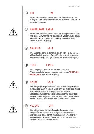 RESTEK MDAC+ 
BBBBIIIITTTT 22224 
Unter diesem Menüpunkt kann die Bitauflösung der 
Sample Rate Converter von 16 bit auf 20 bit und 24 bit 
geändert werden. 
SSSSAAAAMMMMPPPPEEEELLLLRRRRAAAATTTTEEEE 111199992222kkkkSSSS 
Unter diesem Menüpunkt kann die Samplerate für das 
Up- oder Downsampling eingestellt werden. Es stehen 
44,1kHz, 48 kHz, 88,2kHz, 96kHz, 176,4kHz und 
192kHz zur Verfügung. 
BBBBAAAALLLLAAAANNNNCCCCEEEE -1111....0000 
Die Balance kann in einem Bereich von –3 dB bis +3 
dB verändert werden. Diese Einstellung ist eingangs-wahlunabhängig 
und gilt somit für sämtliche Eingänge. 
TTTTEEEEXXXXTTTT TTTTUUUUNNNNEEEERRRR 
Die Eingänge können mit Texten aus einer 
Vorschlagsliste belegt werden, hier stehen TTTTUUUUNNNNEEEERRRR, CCCCDDDD, 
PPPPHHHHOOOONNNNOOOO, AAAAUUUUXXXX, etc. zur Verfügung. 
SSSSEEEENNNNSSSSEEEE ++++3333....0000 
Die Eingangsempfindlichkeit des jeweils angewählten 
Einganges kann in einem Bereich von –6 dB bis +6 dB 
verändert werden. Bei Signalquellen mit ver-schiedenen 
Ausgangspegeln kann hiermit ein Pegel-ausgleich 
durchgeführt werden, um beim Umschalten 
keine Lautstärkeunterschiede auftreten zu lassen. 
VVVVOOOOLLLLUUUUMMMMEEEE OOOOFFFFFFFF 
Der eingebaute Lautstärkeregler kann an- oder 
abgeschaltet werden. Bei eingeschaltetem Laut-stärkeregler 
ist es somit möglich den Vorverstärker 
und Wandler direkt an Endstufen oder aktive Laut-sprecherboxen 
Seite 23 von 36 
anzuschließen. 
6 
7 
8 
9 
10 
 